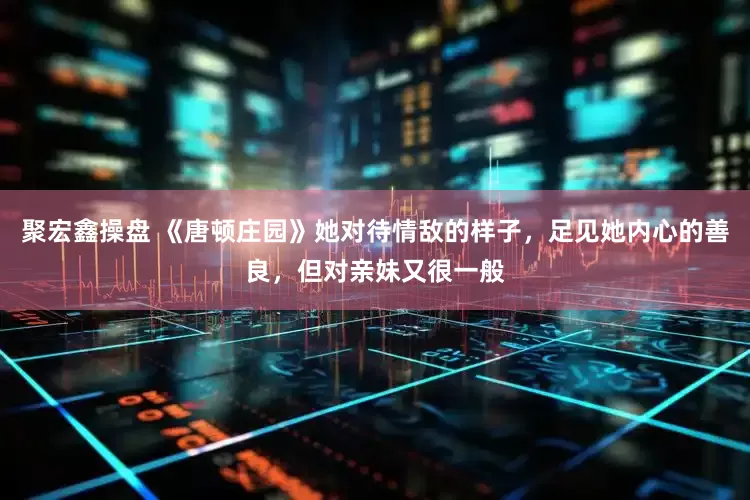 聚宏鑫操盘 《唐顿庄园》她对待情敌的样子，足见她内心的善良，但对亲妹又很一般