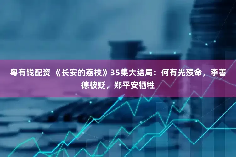 粤有钱配资 《长安的荔枝》35集大结局：何有光殒命，李善德被贬，郑平安牺牲