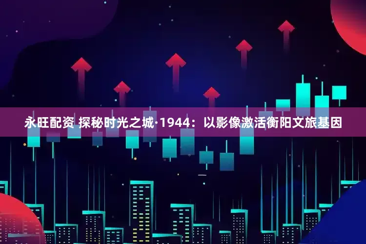 永旺配资 探秘时光之城·1944：以影像激活衡阳文旅基因