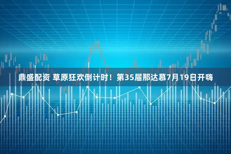 鼎盛配资 草原狂欢倒计时！第35届那达慕7月19日开嗨