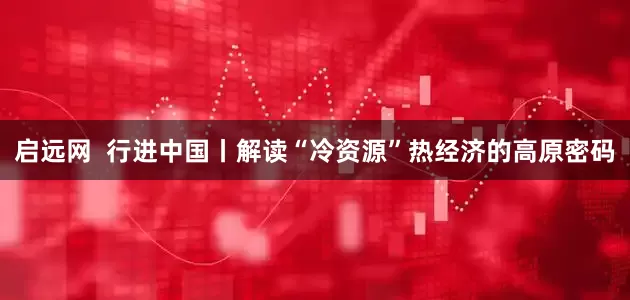 启远网  行进中国丨解读“冷资源”热经济的高原密码