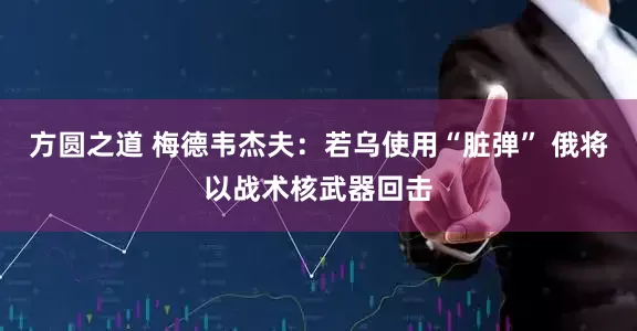 方圆之道 梅德韦杰夫：若乌使用“脏弹” 俄将以战术核武器回击