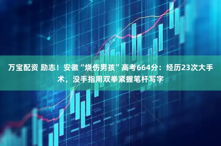万宝配资 励志！安徽“烧伤男孩”高考664分：经历23次大手术，没手指用双拳紧握笔杆写字