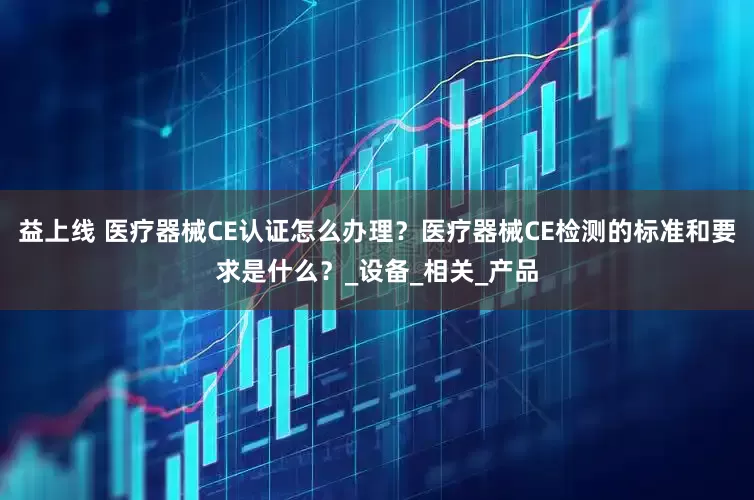 益上线 医疗器械CE认证怎么办理？医疗器械CE检测的标准和要求是什么？_设备_相关_产品