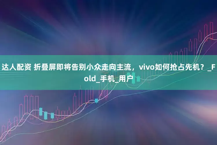 达人配资 折叠屏即将告别小众走向主流，vivo如何抢占先机？_Fold_手机_用户