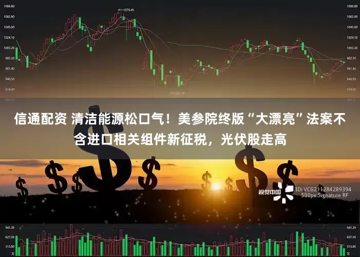 信通配资 清洁能源松口气！美参院终版“大漂亮”法案不含进口相关组件新征税，光伏股走高
