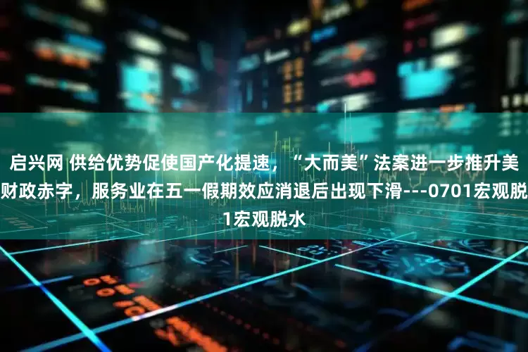 启兴网 供给优势促使国产化提速，“大而美”法案进一步推升美国财政赤字，服务业在五一假期效应消退后出现下滑---0701宏观脱水