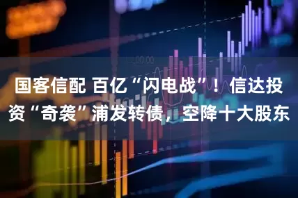 国客信配 百亿“闪电战”！信达投资“奇袭”浦发转债，空降十大股东