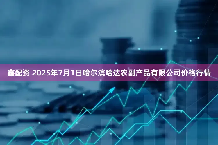 鑫配资 2025年7月1日哈尔滨哈达农副产品有限公司价格行情