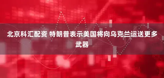 北京科汇配资 特朗普表示美国将向乌克兰运送更多武器