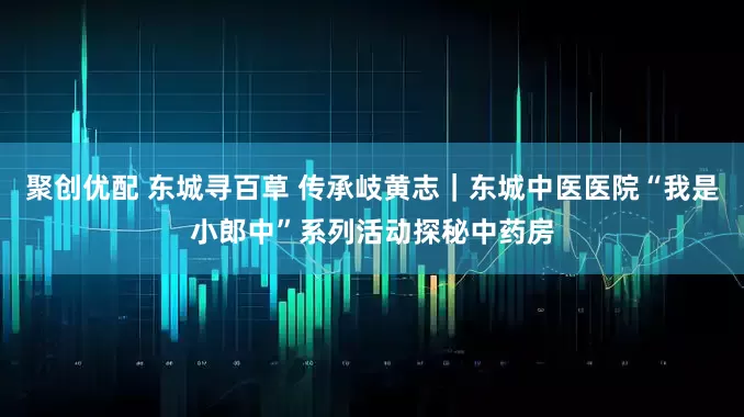 聚创优配 东城寻百草 传承岐黄志｜东城中医医院“我是小郎中”系列活动探秘中药房