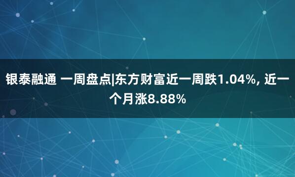 银泰融通 一周盘点|东方财富近一周跌1.04%, 近一个月涨8.88%