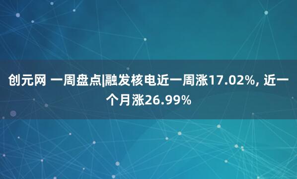 创元网 一周盘点|融发核电近一周涨17.02%, 近一个月涨26.99%
