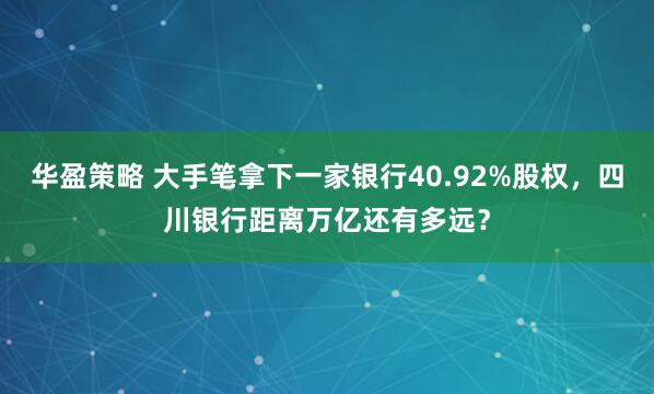 华盈策略 大手笔拿下一家银行40.92%股权，四川银行距离万亿还有多远？