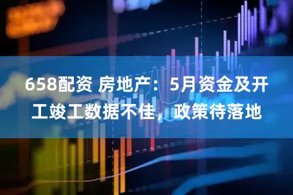 658配资 房地产：5月资金及开工竣工数据不佳，政策待落地