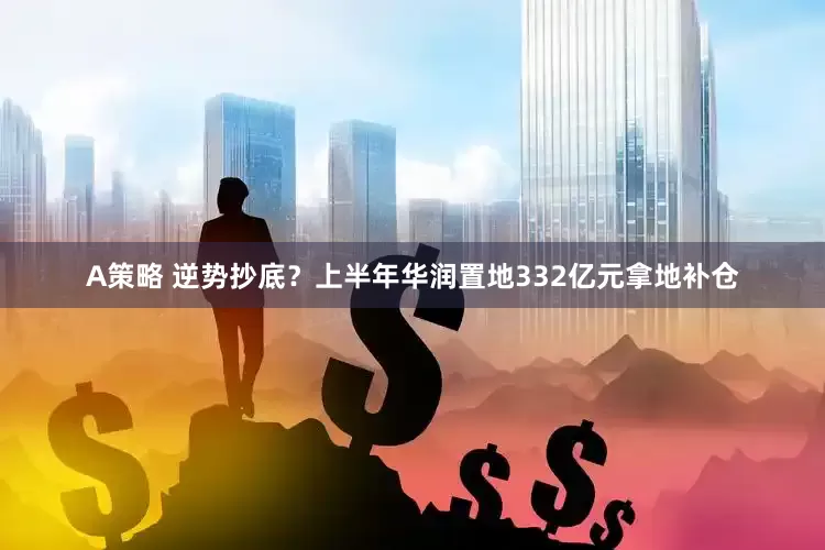 A策略 逆势抄底？上半年华润置地332亿元拿地补仓