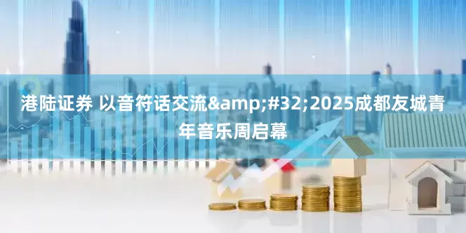 港陆证券 以音符话交流&#32;2025成都友城青年音乐周启幕