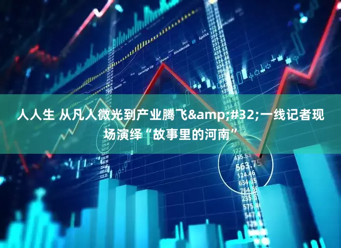 人人生 从凡人微光到产业腾飞&#32;一线记者现场演绎“故事里的河南”