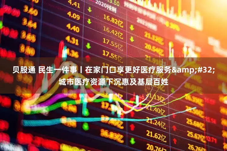 贝股通 民生一件事丨在家门口享更好医疗服务&#32;城市医疗资源下沉惠及基层百姓