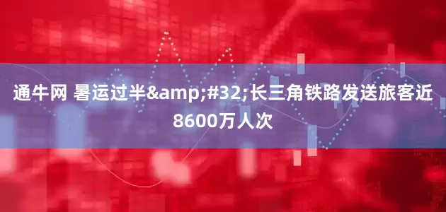 通牛网 暑运过半&#32;长三角铁路发送旅客近8600万人次