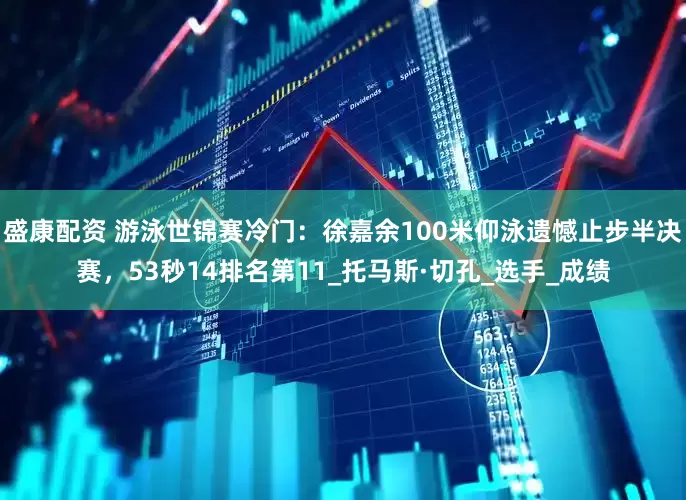 盛康配资 游泳世锦赛冷门：徐嘉余100米仰泳遗憾止步半决赛，53秒14排名第11_托马斯·切孔_选手_成绩