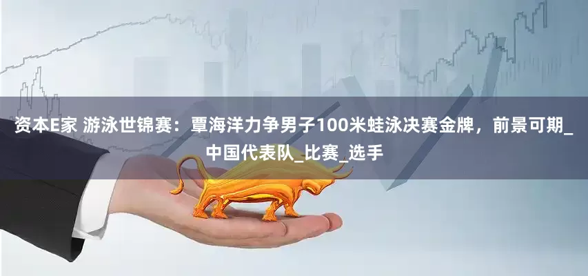 资本E家 游泳世锦赛：覃海洋力争男子100米蛙泳决赛金牌，前景可期_中国代表队_比赛_选手