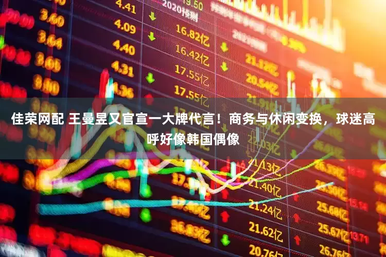 佳荣网配 王曼昱又官宣一大牌代言！商务与休闲变换，球迷高呼好像韩国偶像