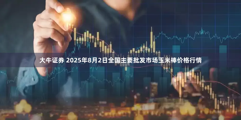 大牛证券 2025年8月2日全国主要批发市场玉米棒价格行情