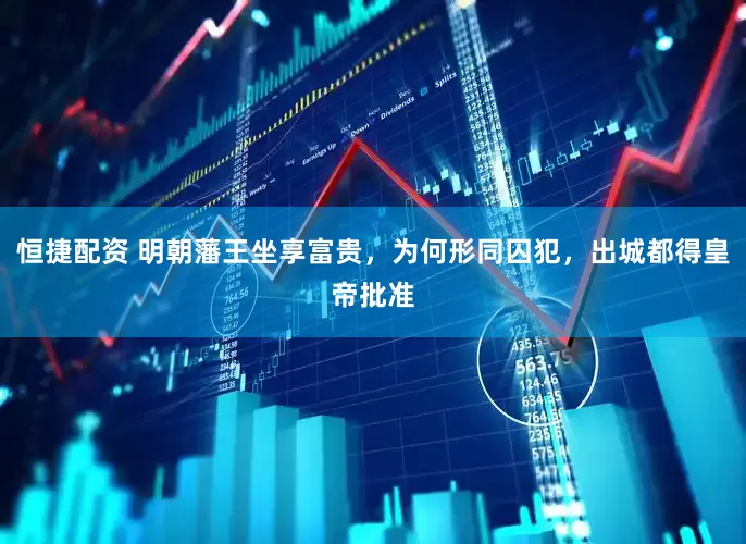恒捷配资 明朝藩王坐享富贵，为何形同囚犯，出城都得皇帝批准