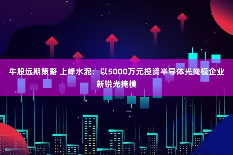 牛股远期策略 上峰水泥：以5000万元投资半导体光掩模企业新锐光掩模