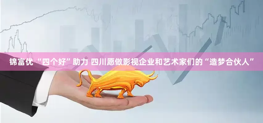 锦富优 “四个好”助力 四川愿做影视企业和艺术家们的“造梦合伙人”