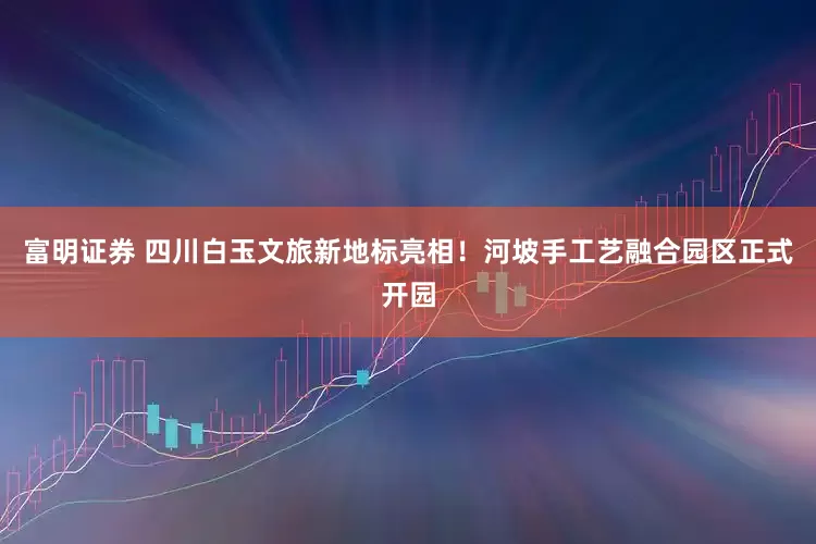 富明证券 四川白玉文旅新地标亮相！河坡手工艺融合园区正式开园