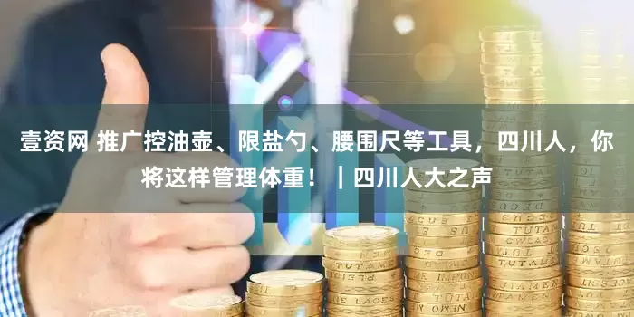 壹资网 推广控油壶、限盐勺、腰围尺等工具，四川人，你将这样管理体重！｜四川人大之声