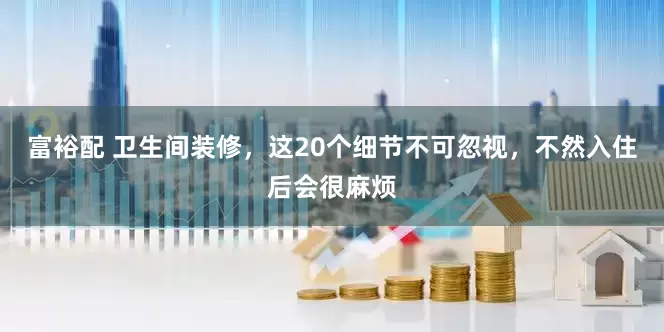 富裕配 卫生间装修，这20个细节不可忽视，不然入住后会很麻烦