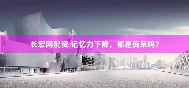 长宏网配资 记忆力下降，都是痴呆吗？