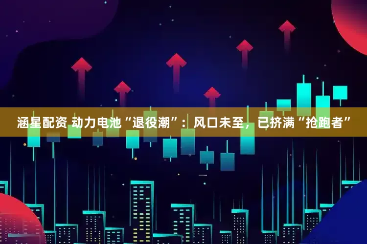 涵星配资 动力电池“退役潮”：风口未至，已挤满“抢跑者”