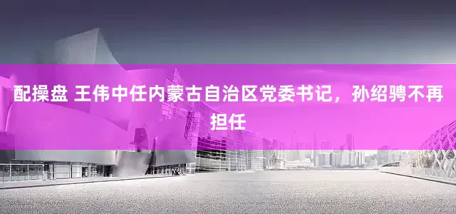 配操盘 王伟中任内蒙古自治区党委书记，孙绍骋不再担任