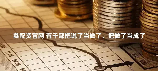 鑫配资官网 有干部把说了当做了、把做了当成了