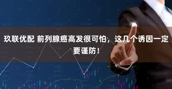 玖联优配 前列腺癌高发很可怕，这几个诱因一定要谨防！