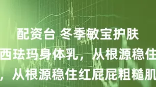 配资台 冬季敏宝护肤救星！华西珐玛身体乳，从根源稳住红屁屁粗糙肌