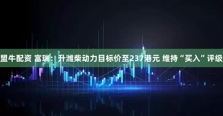 盟牛配资 富瑞：升潍柴动力目标价至237港元 维持“买入”评级